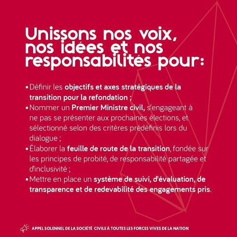 [Diapositive 3]

Unissons nos voix, nos idées et nos responsabilités pour:
• Définir les objectifs et axes stratégiques de la transition pour la refondation ;
• Nommer un Premier Ministre civil, s'engageant à ne pas se présenter aux prochaines élections, et sélectionné selon des critères prédéfinis lors du dialogue;
• Élaborer la feuille de route de la transition, fondée sur les principes de probité, de responsabilité partagée et d'inclusivité ;
• Mettre en place un système de suivi, d'évaluati…