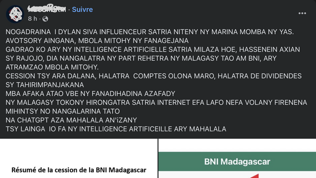 « Post » hita tao amin’ny Facebook :

NOGADRAINA  I DYLAN SIVA INFLUENCEUR SATRIA NITENY NY MARINA MOMBA NY YAS. AVOTSORY AINGANA, MBOLA MITOHY NY FANAGEJANA
GADRAO KO ARY NY INTELLIGENCE ARTIFICIELLE SATRIA MILAZA HOE, HASSENEIN AXIAN SY RAJOJO, DIA NANGALATRA NY PART REHETRA NY MALAGASY TAO AM BNI, ARY ATRAMZAO MBOLA MITOHY. 
CESSION TSY ARA DALANA, HALATRA  COMPTES OLONA MARO, HALATRA DE DIVIDENDES SY TAHIRIMPANJAKANA
MBA AFAKA ATAO VBE NY FANADIHADINA AZAFADY 
NY MALAGASY TOKONY HIRONGATRA …